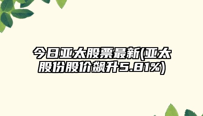 今日亞太股票最新(亞太股份股價(jià)飆升5.81%)