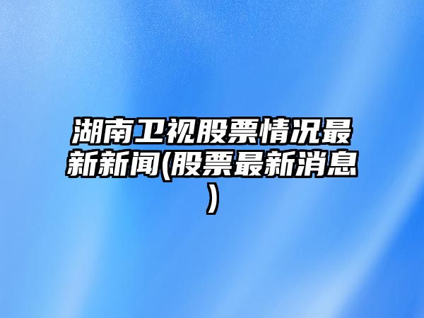 湖南衛視股票情況最新新聞(股票最新消息)