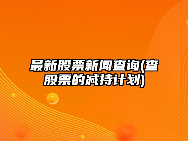 最新股票新聞查詢(xún)(查股票的減持計劃)