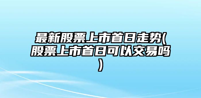 最新股票上市首日走勢(股票上市首日可以交易嗎)