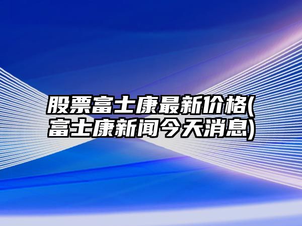 股票富士康最新價(jià)格(富士康新聞今天消息)