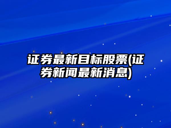 證券最新目標股票(證券新聞最新消息)