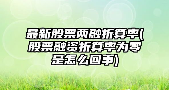 最新股票兩融折算率(股票融資折算率為零是怎么回事)