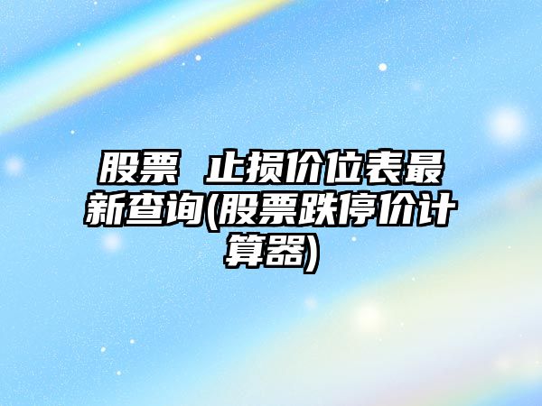 股票 止損價(jià)位表最新查詢(xún)(股票跌停價(jià)計算器)