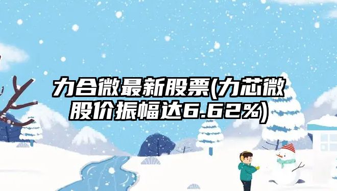 力合微最新股票(力芯微股價(jià)振幅達6.62%)