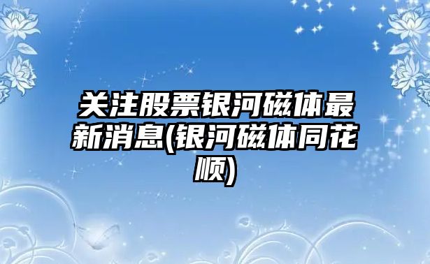 關(guān)注股票銀河磁體最新消息(銀河磁體同花順)