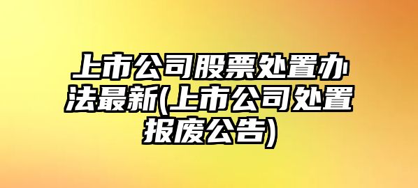 上市公司股票處置辦法最新(上市公司處置報廢公告)