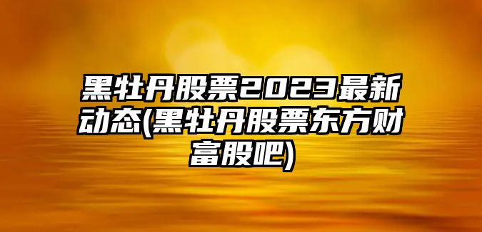 黑牡丹股票2023最新動(dòng)態(tài)(黑牡丹股票東方財富股吧)