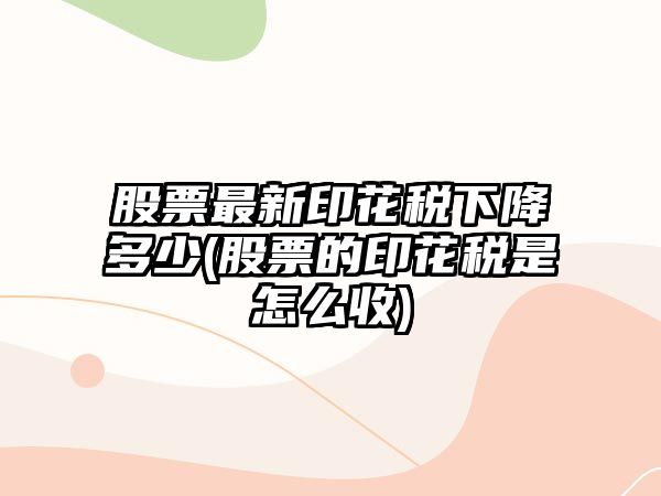 股票最新印花稅下降多少(股票的印花稅是怎么收)