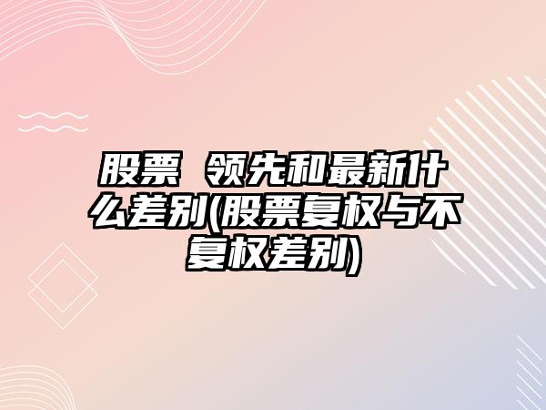 股票 領(lǐng)先和最新什么差別(股票復權與不復權差別)