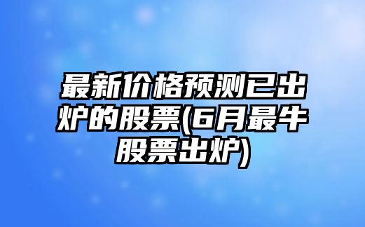 最新價(jià)格預測已出爐的股票(6月最牛股票出爐)