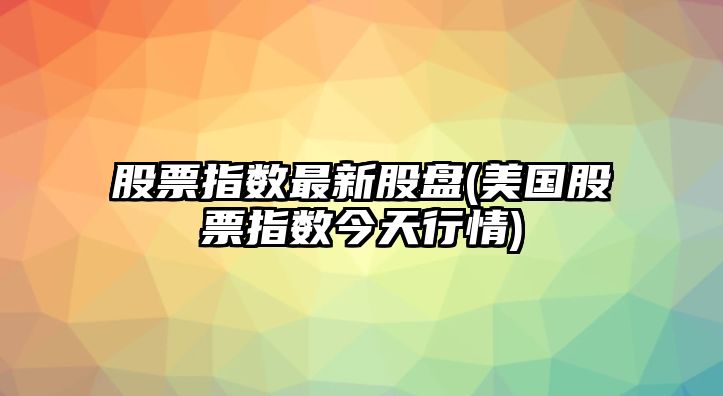 股票指數最新股盤(pán)(美國股票指數今天行情)