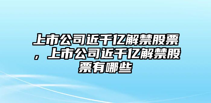 上市公司近千億解禁股票，上市公司近千億解禁股票有哪些