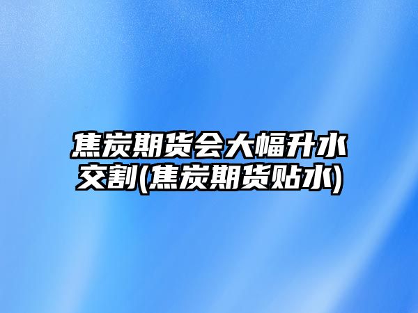 焦炭期貨會(huì )大幅升水交割(焦炭期貨貼水)