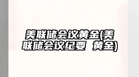 美聯(lián)儲會(huì )議黃金(美聯(lián)儲會(huì )議紀要 黃金)