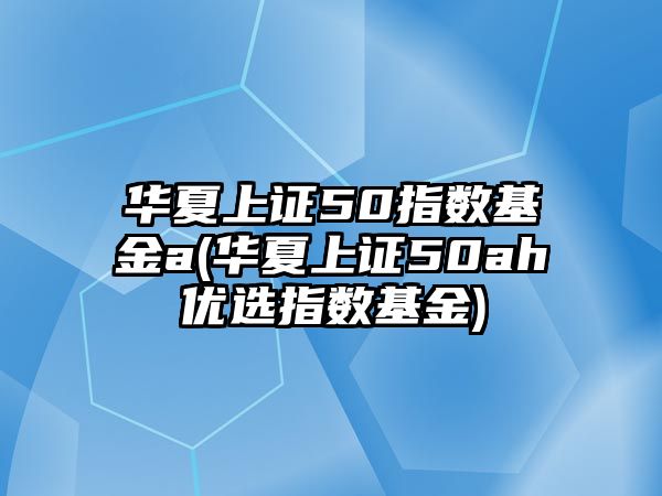 華夏上證50指數基金a(華夏上證50ah優(yōu)選指數基金)