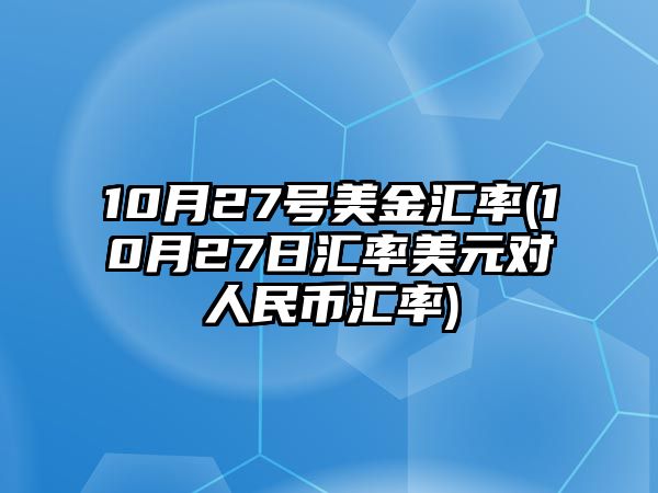 10月27號美金匯率(10月27日匯率美元對人民幣匯率)