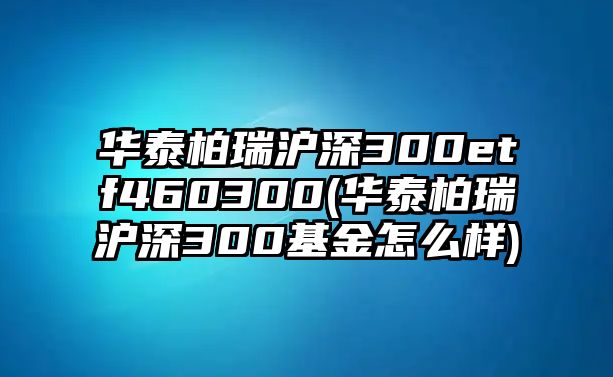 華泰柏瑞滬深300etf460300(華泰柏瑞滬深300基金怎么樣)