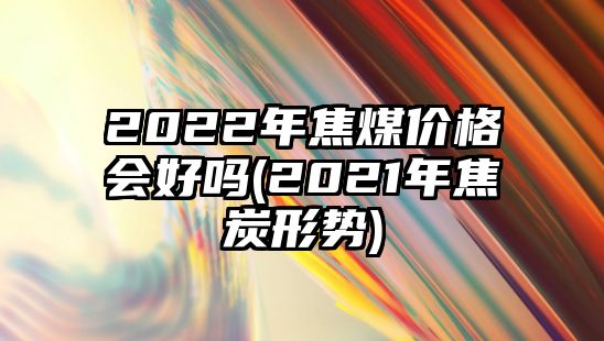 2022年焦煤價(jià)格會(huì )好嗎(2021年焦炭形勢)