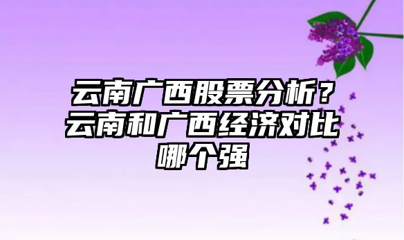 云南廣西股票分析？云南和廣西經(jīng)濟對比哪個(gè)強