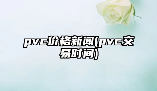 pvc價(jià)格新聞(pvc交易時(shí)間)