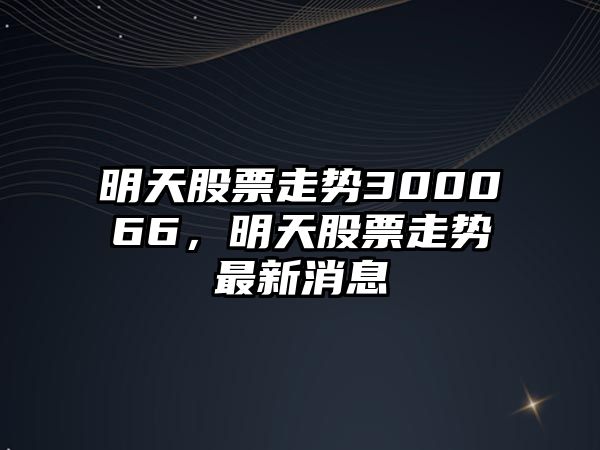 明天股票走勢300066，明天股票走勢最新消息