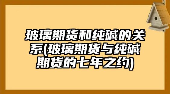 玻璃期貨和純堿的關(guān)系(玻璃期貨與純堿期貨的七年之約)