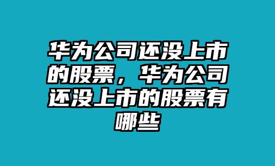 華為公司還沒(méi)上市的股票，華為公司還沒(méi)上市的股票有哪些