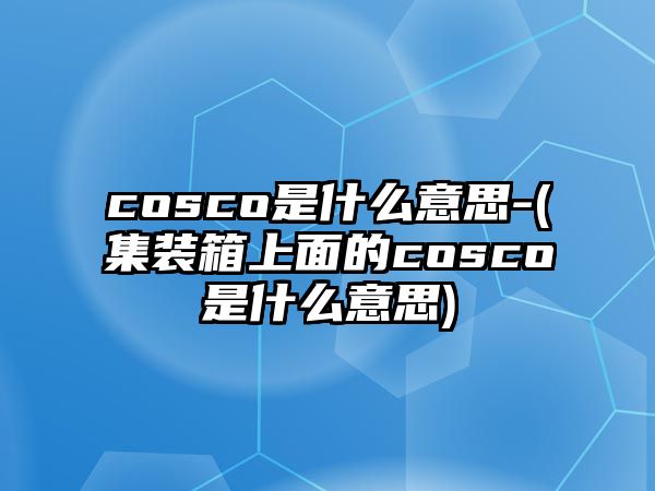 cosco是什么意思-(集裝箱上面的cosco是什么意思)