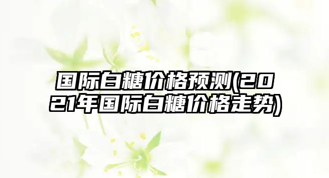 國際白糖價(jià)格預測(2021年國際白糖價(jià)格走勢)