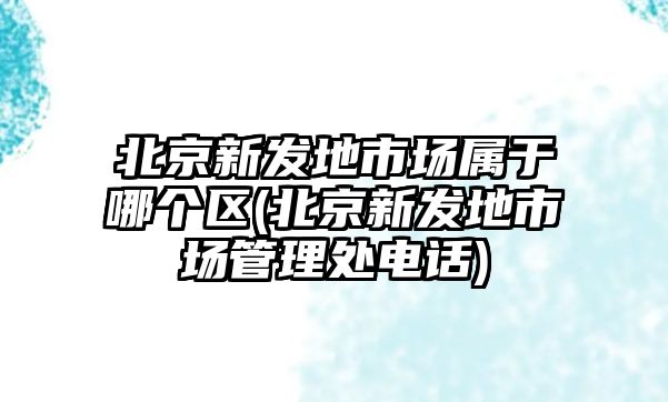 北京新發(fā)地市場(chǎng)屬于哪個(gè)區(北京新發(fā)地市場(chǎng)管理處電話(huà))