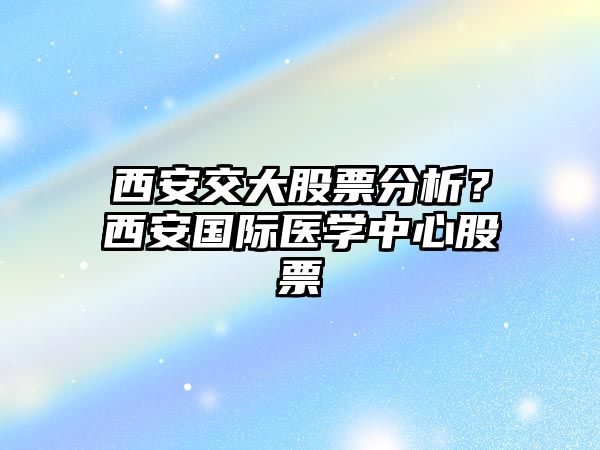 西安交大股票分析？西安國際醫學(xué)中心股票