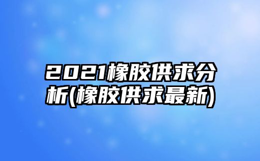 2021橡膠供求分析(橡膠供求最新)