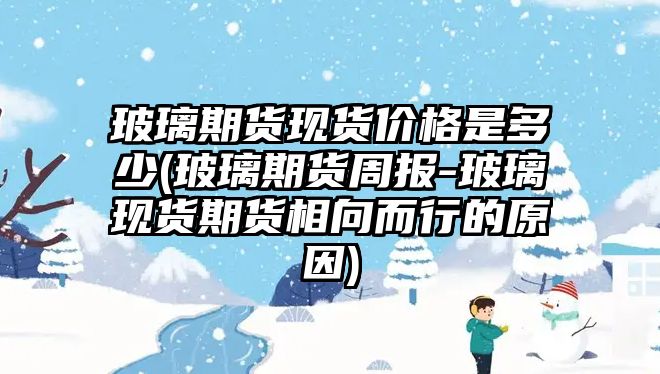 玻璃期貨現貨價(jià)格是多少(玻璃期貨周報-玻璃現貨期貨相向而行的原因)