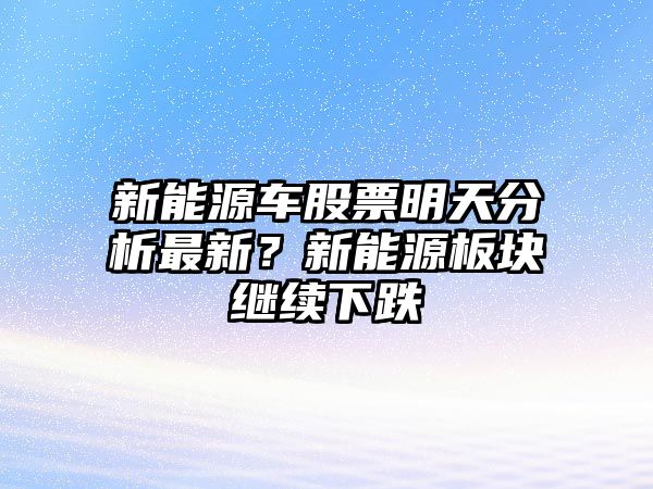 新能源車(chē)股票明天分析最新？新能源板塊繼續下跌