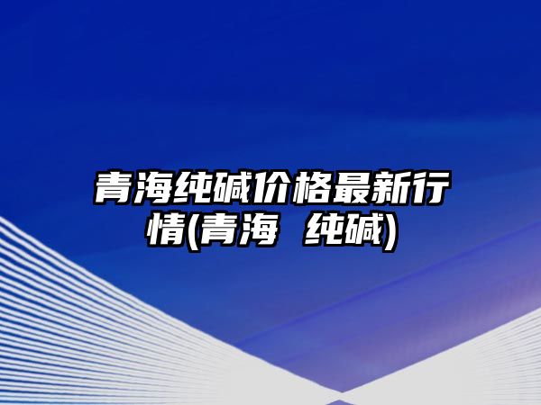 青海純堿價(jià)格最新行情(青海 純堿)