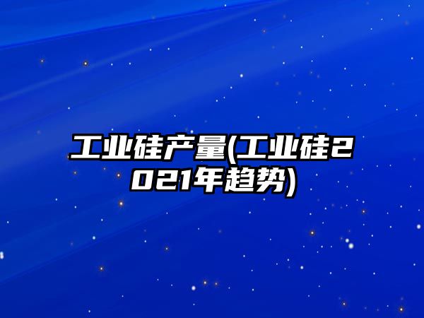 工業(yè)硅產(chǎn)量(工業(yè)硅2021年趨勢)