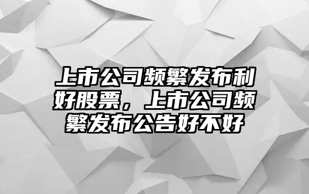 上市公司頻繁發(fā)布利好股票，上市公司頻繁發(fā)布公告好不好