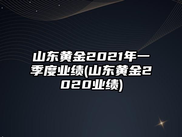 山東黃金2021年一季度業(yè)績(jì)(山東黃金2020業(yè)績(jì))