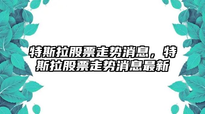 特斯拉股票走勢消息，特斯拉股票走勢消息最新