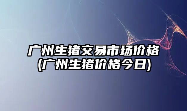 廣州生豬交易市場(chǎng)價(jià)格(廣州生豬價(jià)格今日)