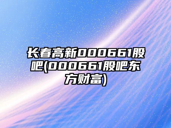 長(cháng)春高新000661股吧(000661股吧東方財富)