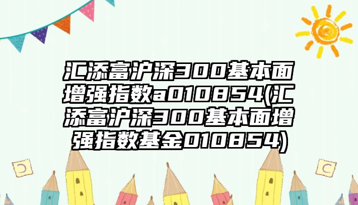 匯添富滬深300基本面增強指數a010854(匯添富滬深300基本面增強指數基金010854)