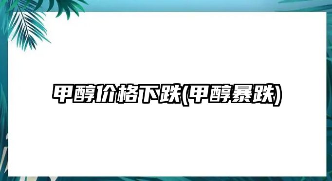 甲醇價(jià)格下跌(甲醇暴跌)