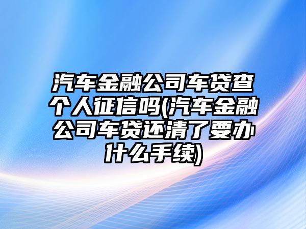 汽車(chē)金融公司車(chē)貸查個(gè)人征信嗎(汽車(chē)金融公司車(chē)貸還清了要辦什么手續)