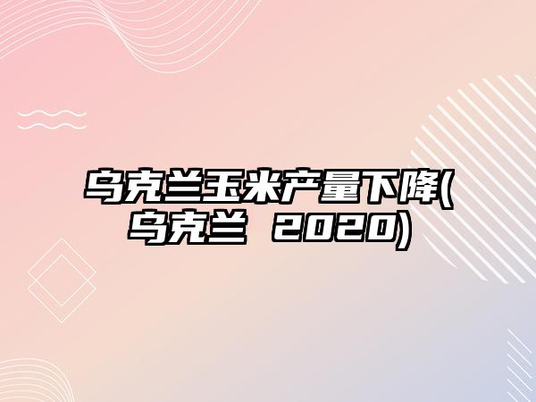 烏克蘭玉米產(chǎn)量下降(烏克蘭 2020)