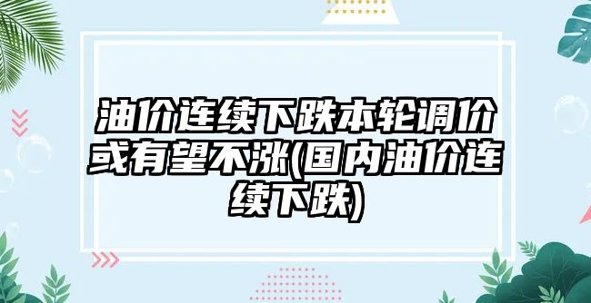 油價(jià)連續下跌本輪調價(jià)或有望不漲(國內油價(jià)連續下跌)