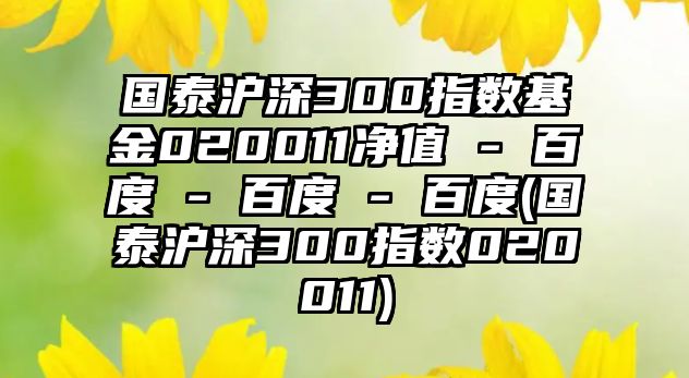 國泰滬深300指數基金020011凈值 - 百度 - 百度 - 百度(國泰滬深300指數020011)