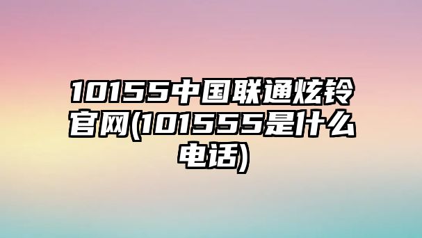 10155中國聯(lián)通炫鈴官網(wǎng)(101555是什么電話(huà))