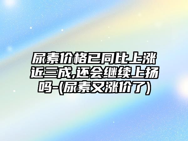 尿素價(jià)格已同比上漲近三成,還會(huì )繼續上揚嗎-(尿素又漲價(jià)了)